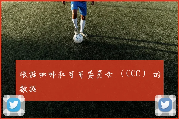 根据咖啡和可可委员会 （CCC） 的数据